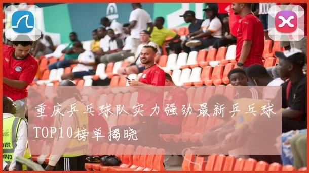 重庆乒乓球队实力强劲最新乒乓球TOP10榜单揭晓