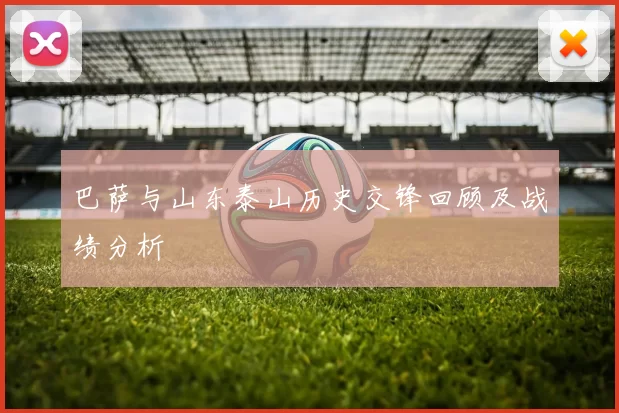 巴萨与山东泰山历史交锋回顾及战绩分析