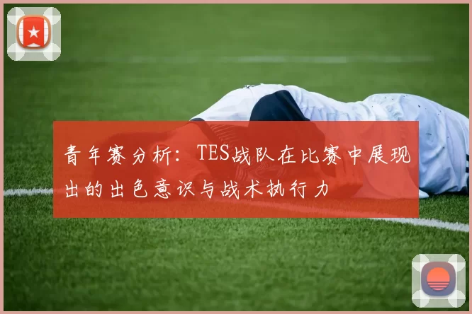 青年赛分析：TES战队在比赛中展现出的出色意识与战术执行力