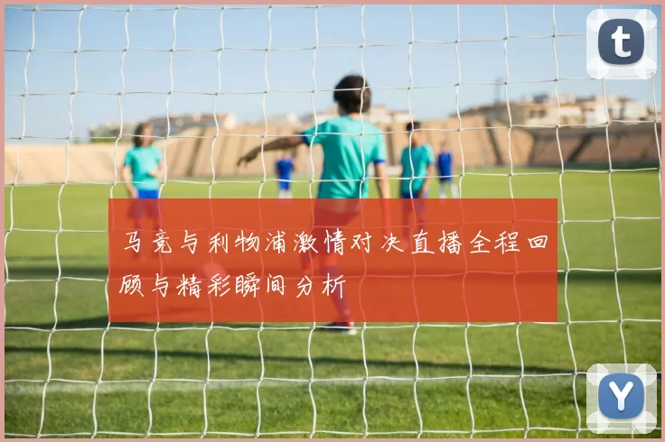 马竞与利物浦激情对决直播全程回顾与精彩瞬间分析