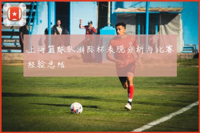 上海篮球队洲际杯表现分析与比赛经验总结
