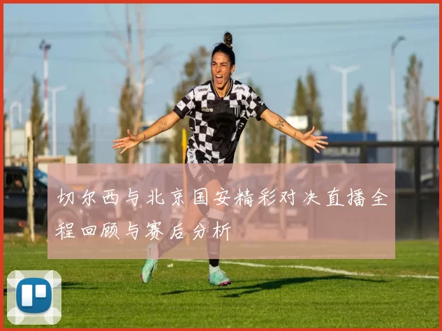 切尔西与北京国安精彩对决直播全程回顾与赛后分析