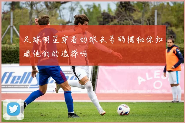 足球明星穿着的球衣号码揭秘你知道他们的选择吗