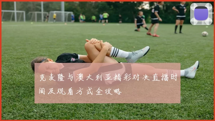 克麦隆与澳大利亚精彩对决直播时间及观看方式全攻略
