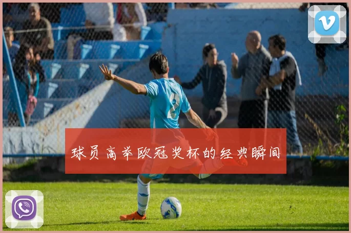 球员高举欧冠奖杯的经典瞬间