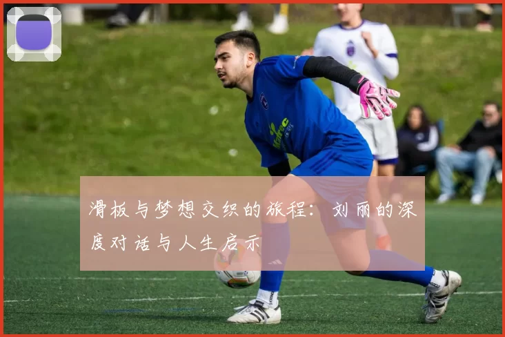 滑板与梦想交织的旅程：刘丽的深度对话与人生启示