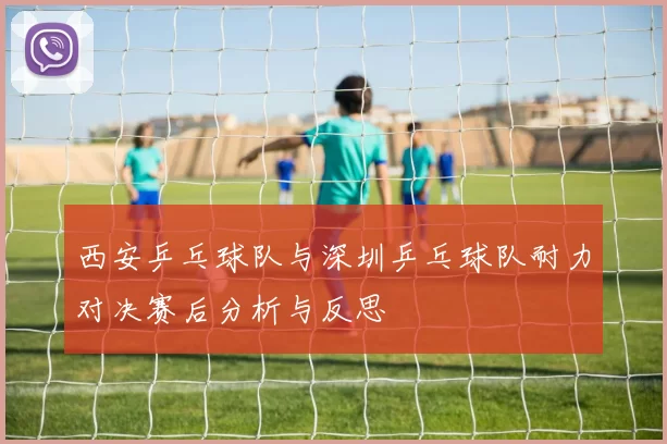 西安乒乓球队与深圳乒乓球队耐力对决赛后分析与反思