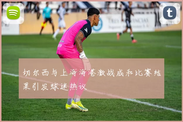 切尔西与上海海港激战成和比赛结果引发球迷热议