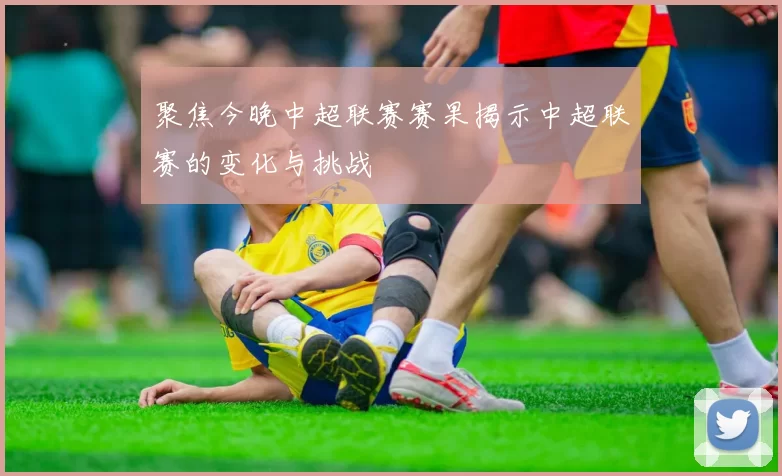 聚焦今晚中超联赛赛果揭示中超联赛的变化与挑战