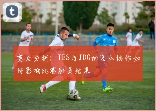 赛后分析：TES与JDG的团队协作如何影响比赛胜负结果