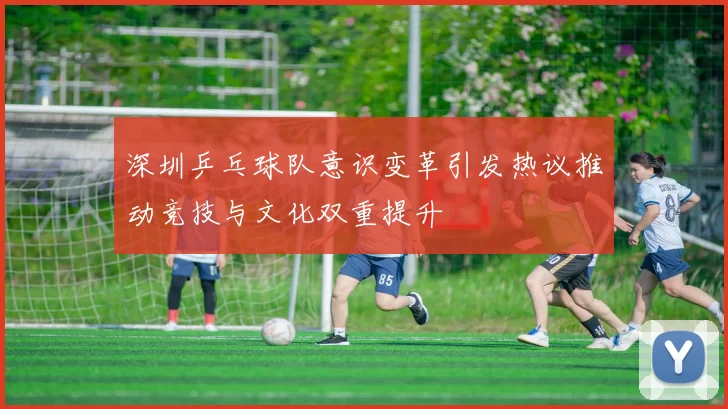 深圳乒乓球队意识变革引发热议推动竞技与文化双重提升
