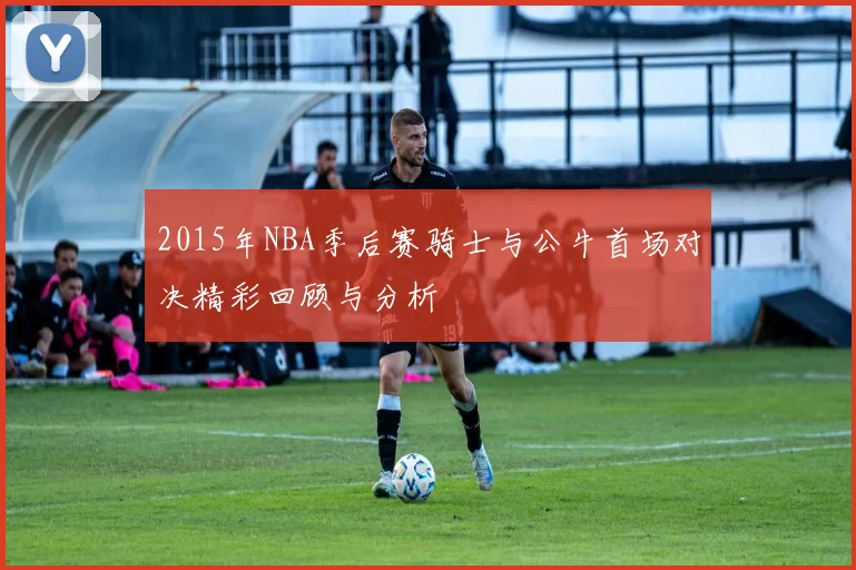 2015年NBA季后赛骑士与公牛首场对决精彩回顾与分析