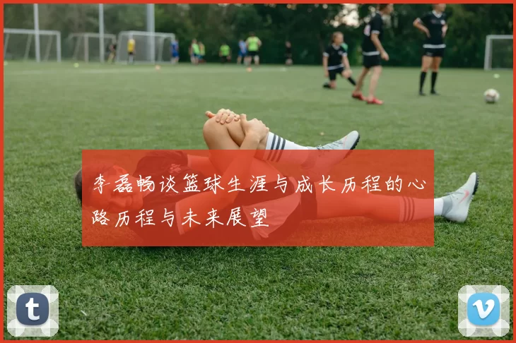 李磊畅谈篮球生涯与成长历程的心路历程与未来展望