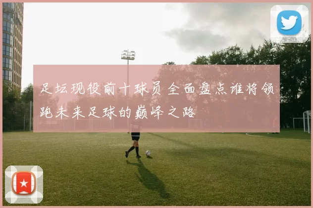足坛现役前十球员全面盘点谁将领跑未来足球的巅峰之路