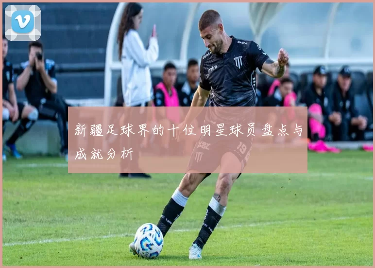 新疆足球界的十位明星球员盘点与成就分析