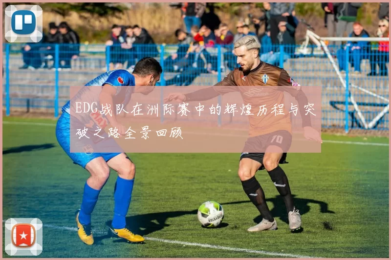 EDG战队在洲际赛中的辉煌历程与突破之路全景回顾