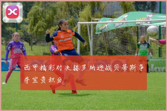 西甲精彩对决赫罗纳迎战贝蒂斯争夺宝贵积分