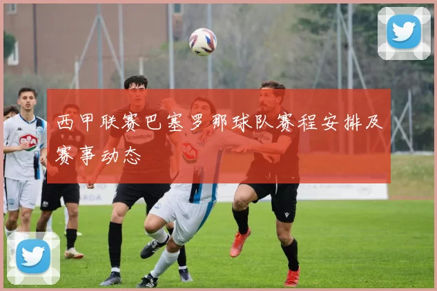 西甲联赛巴塞罗那球队赛程安排及赛事动态