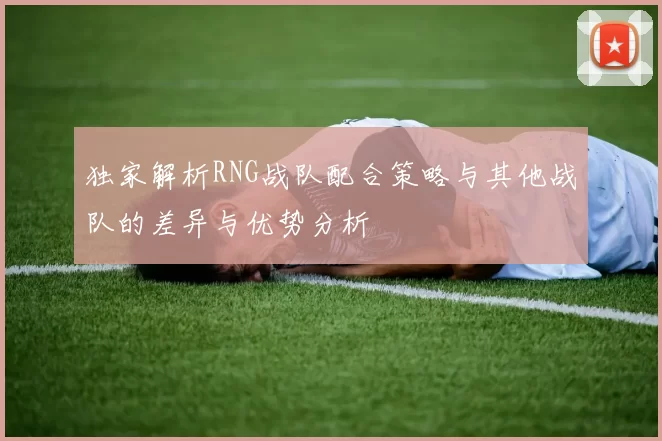 独家解析RNG战队配合策略与其他战队的差异与优势分析
