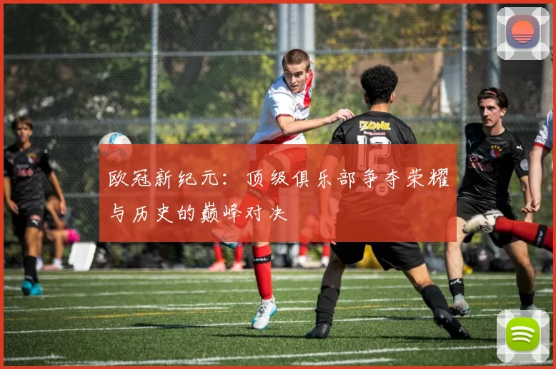 欧冠新纪元：顶级俱乐部争夺荣耀与历史的巅峰对决