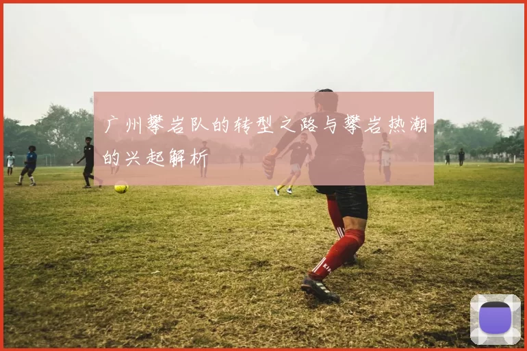 广州攀岩队的转型之路与攀岩热潮的兴起解析