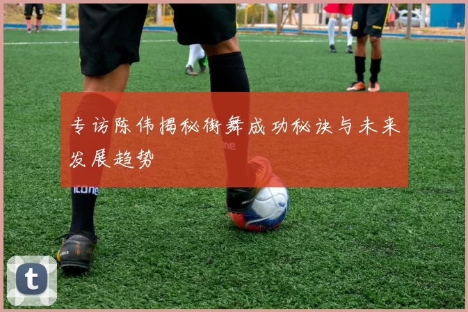 专访陈伟揭秘街舞成功秘诀与未来发展趋势