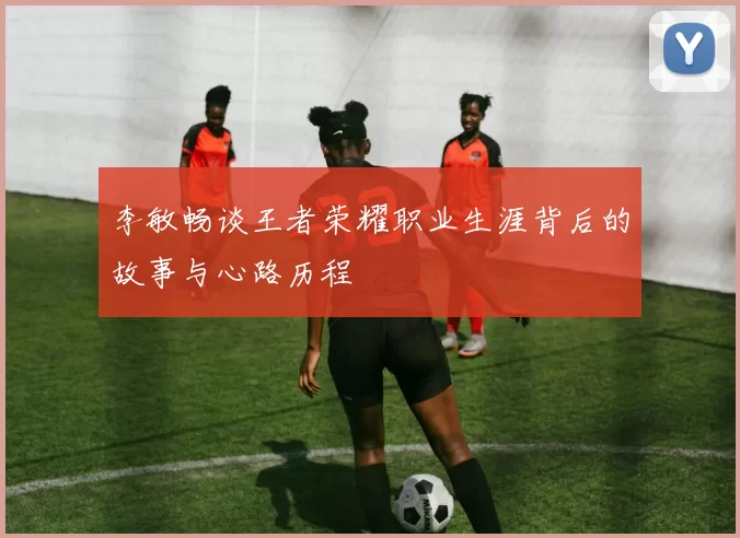 李敏畅谈王者荣耀职业生涯背后的故事与心路历程