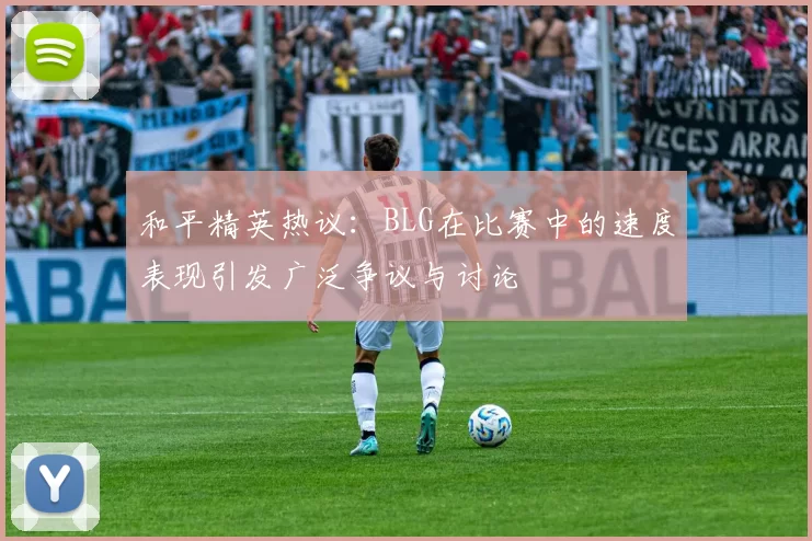 和平精英热议：BLG在比赛中的速度表现引发广泛争议与讨论