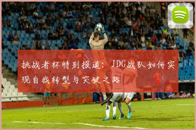 挑战者杯特别报道：JDG战队如何实现自我转型与突破之路