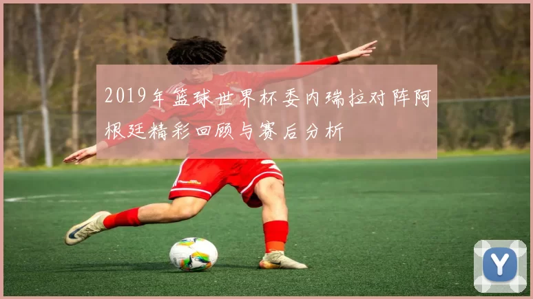2019年篮球世界杯委内瑞拉对阵阿根廷精彩回顾与赛后分析