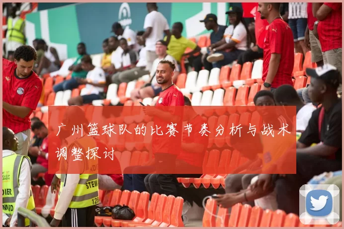 广州篮球队的比赛节奏分析与战术调整探讨