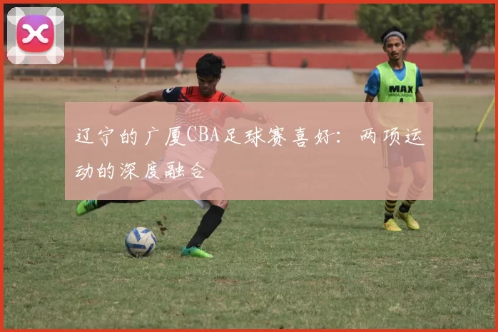 辽宁的广厦CBA足球赛喜好：两项运动的深度融合