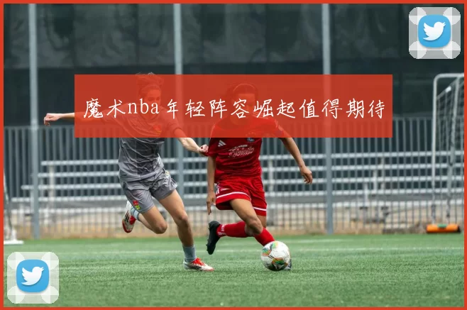 魔术nba年轻阵容崛起值得期待