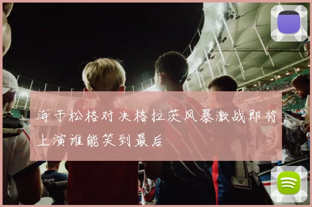 海于松格对决格拉茨风暴激战即将上演谁能笑到最后
