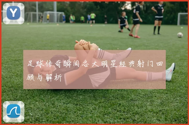 足球传奇瞬间各大明星经典射门回顾与解析