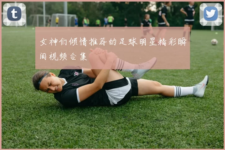 女神们倾情推荐的足球明星精彩瞬间视频合集